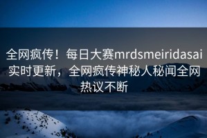 全网疯传！每日大赛mrdsmeiridasai实时更新，全网疯传神秘人秘闻全网热议不断