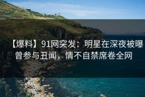 【爆料】91网突发：明星在深夜被曝曾参与丑闻，情不自禁席卷全网
