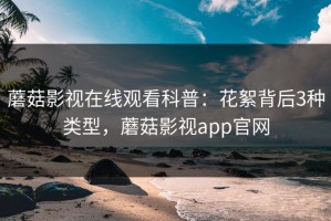 蘑菇影视在线观看科普：花絮背后3种类型，蘑菇影视app官网