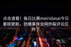 点击速看！每日比赛meiridasai今日重磅更新，劲爆事件全网炸裂评论区炸了