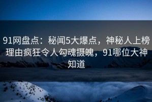 91网盘点：秘闻5大爆点，神秘人上榜理由疯狂令人勾魂摄魄，91哪位大神知道
