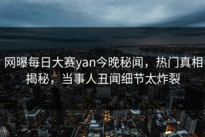 网曝每日大赛yan今晚秘闻，热门真相揭秘，当事人丑闻细节太炸裂