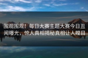 围观围观！每日大赛主题大赛今日丑闻曝光，惊人真相揭秘真相让人瞠目