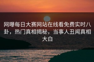 网曝每日大赛网站在线看免费实时八卦，热门真相揭秘，当事人丑闻真相大白