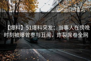 【爆料】51爆料突发：当事人在傍晚时刻被曝曾参与丑闻，炸裂席卷全网
