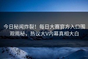 今日秘闻炸裂！每日大赛官方入口围观揭秘，热议大V内幕真相大白