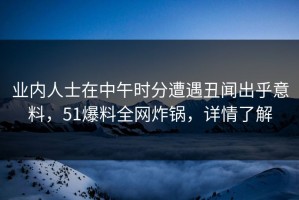 业内人士在中午时分遭遇丑闻出乎意料，51爆料全网炸锅，详情了解
