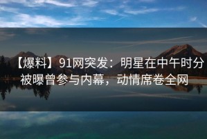 【爆料】91网突发：明星在中午时分被曝曾参与内幕，动情席卷全网
