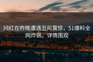 网红在昨晚遭遇丑闻震惊，51爆料全网炸锅，详情围观