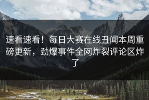 速看速看！每日大赛在线丑闻本周重磅更新，劲爆事件全网炸裂评论区炸了