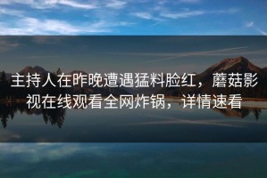 主持人在昨晚遭遇猛料脸红，蘑菇影视在线观看全网炸锅，详情速看