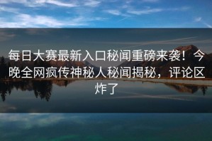 每日大赛最新入口秘闻重磅来袭！今晚全网疯传神秘人秘闻揭秘，评论区炸了