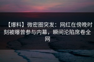 【爆料】微密圈突发：网红在傍晚时刻被曝曾参与内幕，瞬间沦陷席卷全网