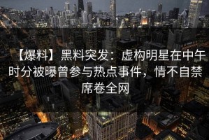 【爆料】黑料突发：虚构明星在中午时分被曝曾参与热点事件，情不自禁席卷全网