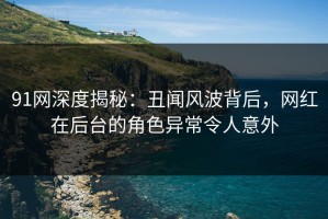 91网深度揭秘：丑闻风波背后，网红在后台的角色异常令人意外