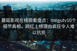 蘑菇影视在线观看盘点：mogutv10个细节真相，网红上榜理由疯狂令人难以抗拒