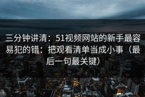 三分钟讲清：51视频网站的新手最容易犯的错：把观看清单当成小事（最后一句最关键）