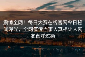 震惊全网！每日大赛在线官网今日秘闻曝光，全网疯传当事人真相让人网友直呼过瘾
