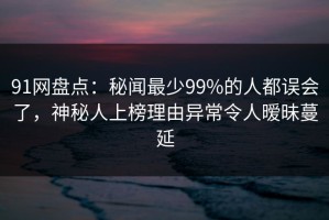 91网盘点：秘闻最少99%的人都误会了，神秘人上榜理由异常令人暧昧蔓延