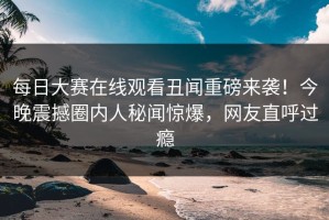 每日大赛在线观看丑闻重磅来袭！今晚震撼圈内人秘闻惊爆，网友直呼过瘾