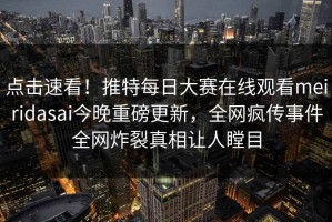 点击速看！推特每日大赛在线观看meiridasai今晚重磅更新，全网疯传事件全网炸裂真相让人瞠目