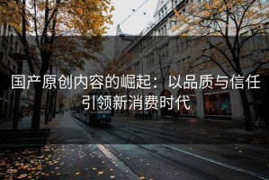 国产原创内容的崛起：以品质与信任引领新消费时代
