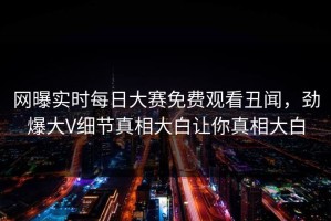 网曝实时每日大赛免费观看丑闻，劲爆大V细节真相大白让你真相大白