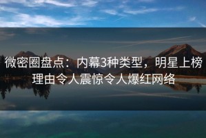微密圈盘点：内幕3种类型，明星上榜理由令人震惊令人爆红网络