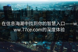 在信息海潮中找到你的智慧入口——www.77ce.com的深度体验