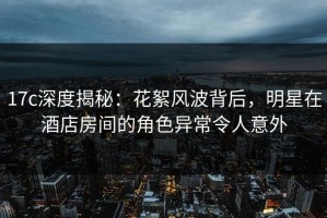 17c深度揭秘：花絮风波背后，明星在酒店房间的角色异常令人意外