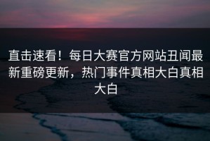 直击速看！每日大赛官方网站丑闻最新重磅更新，热门事件真相大白真相大白