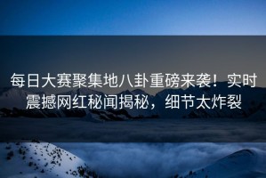 每日大赛聚集地八卦重磅来袭！实时震撼网红秘闻揭秘，细节太炸裂