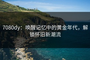 7080dy：唤醒记忆中的黄金年代，解锁怀旧新潮流