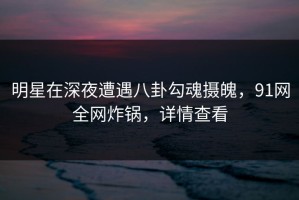 明星在深夜遭遇八卦勾魂摄魄，91网全网炸锅，详情查看