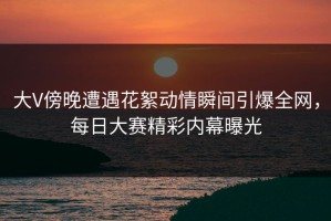 大V傍晚遭遇花絮动情瞬间引爆全网，每日大赛精彩内幕曝光