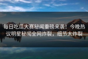 每日吃瓜大赛秘闻重磅来袭！今晚热议明星秘闻全网炸裂，细节太炸裂