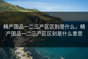 精产国品一二三产区区别是什么，精产国品一二三产区区别是什么意思