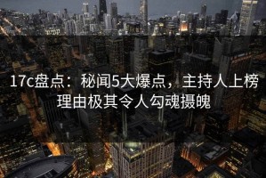 17c盘点：秘闻5大爆点，主持人上榜理由极其令人勾魂摄魄