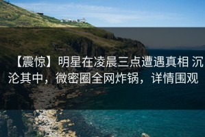 【震惊】明星在凌晨三点遭遇真相 沉沦其中，微密圈全网炸锅，详情围观