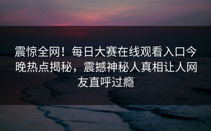 震惊全网！每日大赛在线观看入口今晚热点揭秘，震撼神秘人真相让人网友直呼过瘾