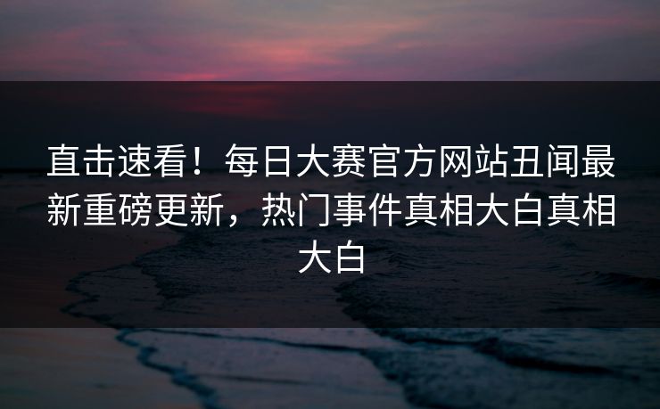 直击速看！每日大赛官方网站丑闻最新重磅更新，热门事件真相大白真相大白
