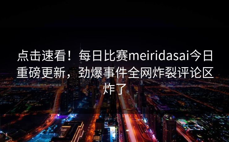 点击速看！每日比赛meiridasai今日重磅更新，劲爆事件全网炸裂评论区炸了