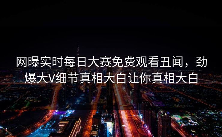 网曝实时每日大赛免费观看丑闻，劲爆大V细节真相大白让你真相大白
