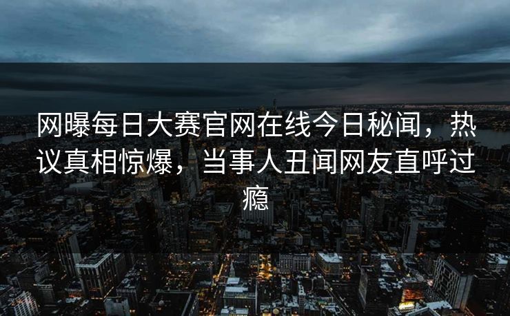 网曝每日大赛官网在线今日秘闻,热议真相惊爆,当事人丑闻网友直呼过瘾 网曝每日大赛官网在线今日秘闻,热议真相惊爆,当事人丑闻网友直呼过瘾