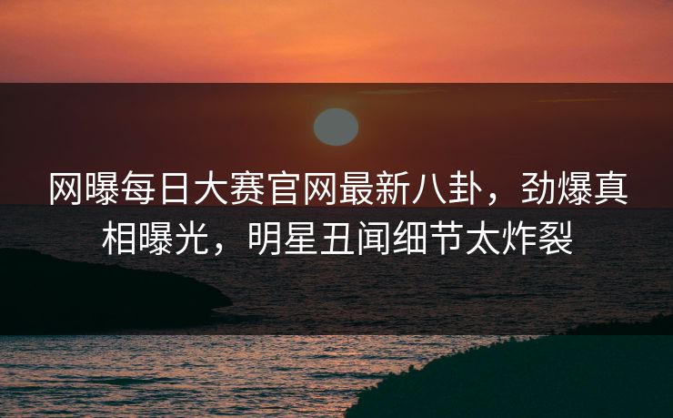 网曝每日大赛官网最新八卦，劲爆真相曝光，明星丑闻细节太炸裂