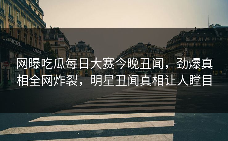 网曝吃瓜每日大赛今晚丑闻，劲爆真相全网炸裂，明星丑闻真相让人瞠目