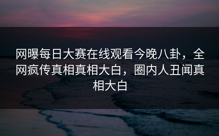 网曝每日大赛在线观看今晚八卦，全网疯传真相真相大白，圈内人丑闻真相大白