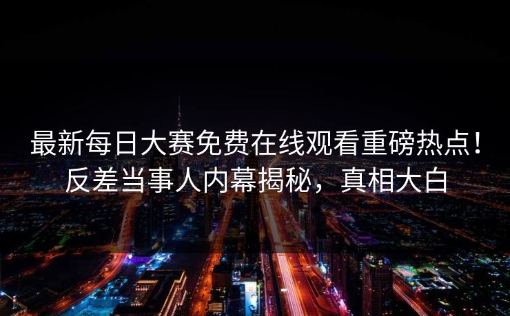 最新每日大赛免费在线观看重磅热点！反差当事人内幕揭秘，真相大白
