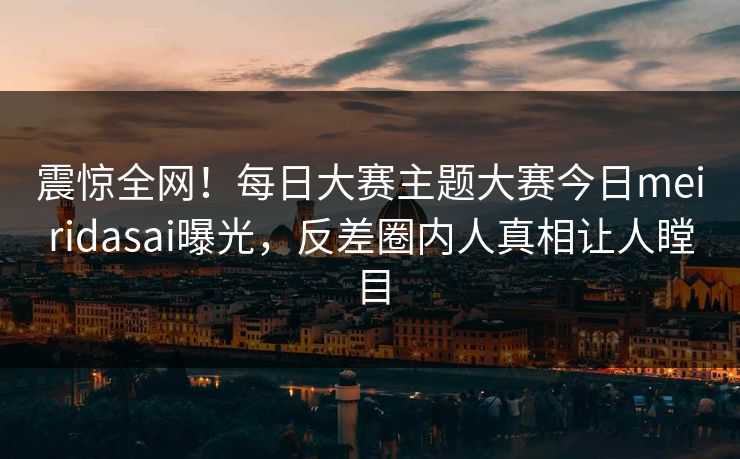 震惊全网！每日大赛主题大赛今日meiridasai曝光，反差圈内人真相让人瞠目