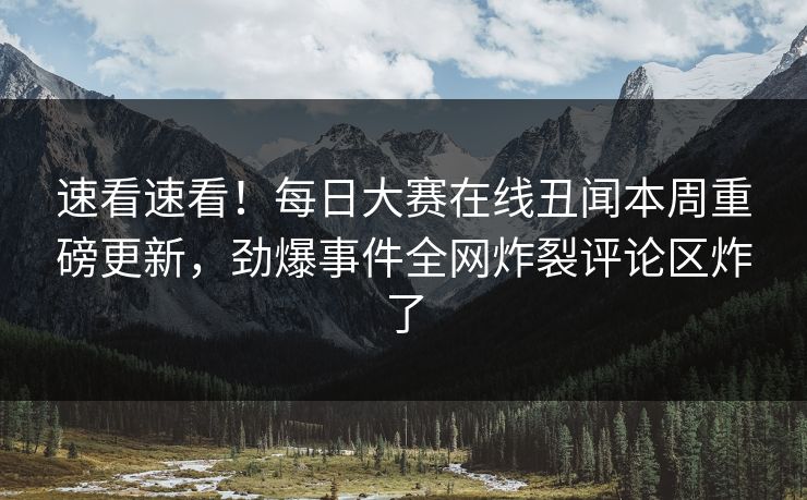速看速看！每日大赛在线丑闻本周重磅更新，劲爆事件全网炸裂评论区炸了